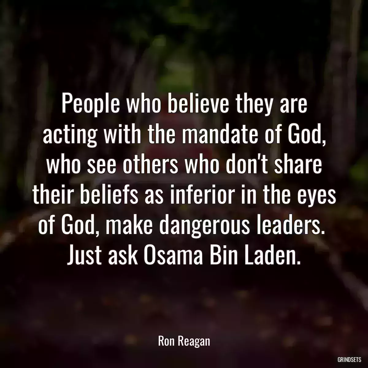 People who believe they are acting with the mandate of God, who see others who don\'t share their beliefs as inferior in the eyes of God, make dangerous leaders.  Just ask Osama Bin Laden.