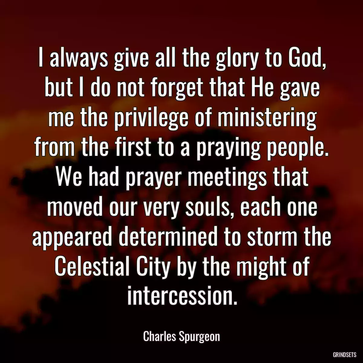 I always give all the glory to God, but I do not forget that He gave me the privilege of ministering from the first to a praying people. We had prayer meetings that moved our very souls, each one appeared determined to storm the Celestial City by the might of intercession.