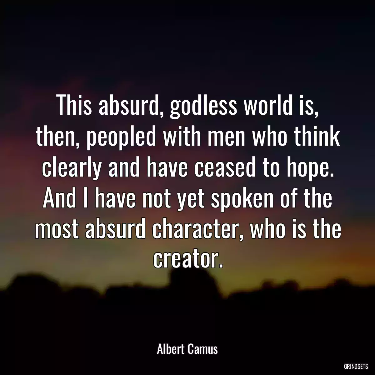 This absurd, godless world is, then, peopled with men who think clearly and have ceased to hope. And I have not yet spoken of the most absurd character, who is the creator.