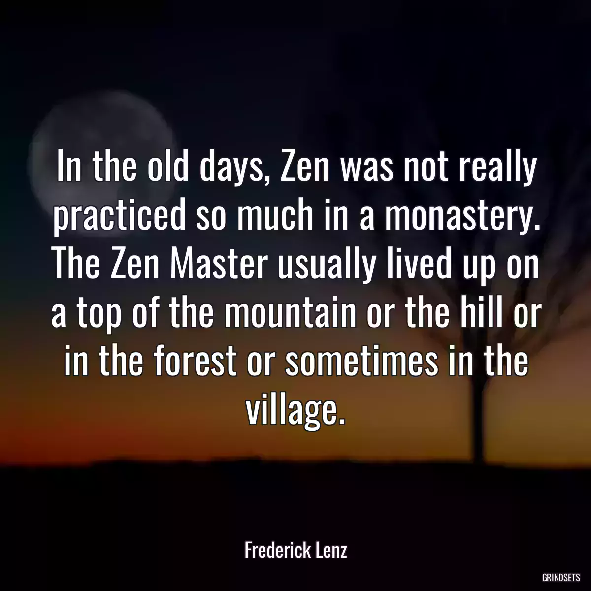 In the old days, Zen was not really practiced so much in a monastery. The Zen Master usually lived up on a top of the mountain or the hill or in the forest or sometimes in the village.