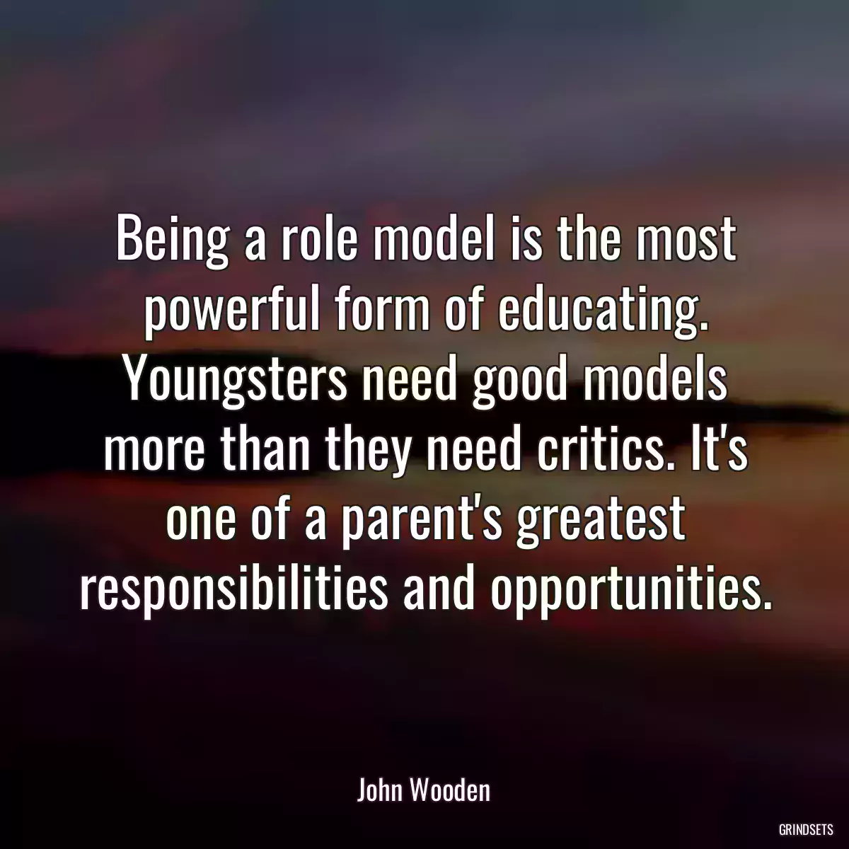 Being a role model is the most powerful form of educating. Youngsters need good models more than they need critics. It\'s one of a parent\'s greatest responsibilities and opportunities.