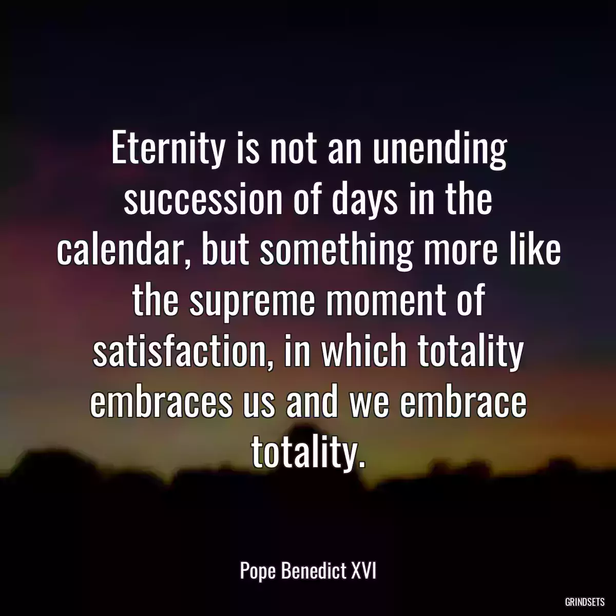 Eternity is not an unending succession of days in the calendar, but something more like the supreme moment of satisfaction, in which totality embraces us and we embrace totality.