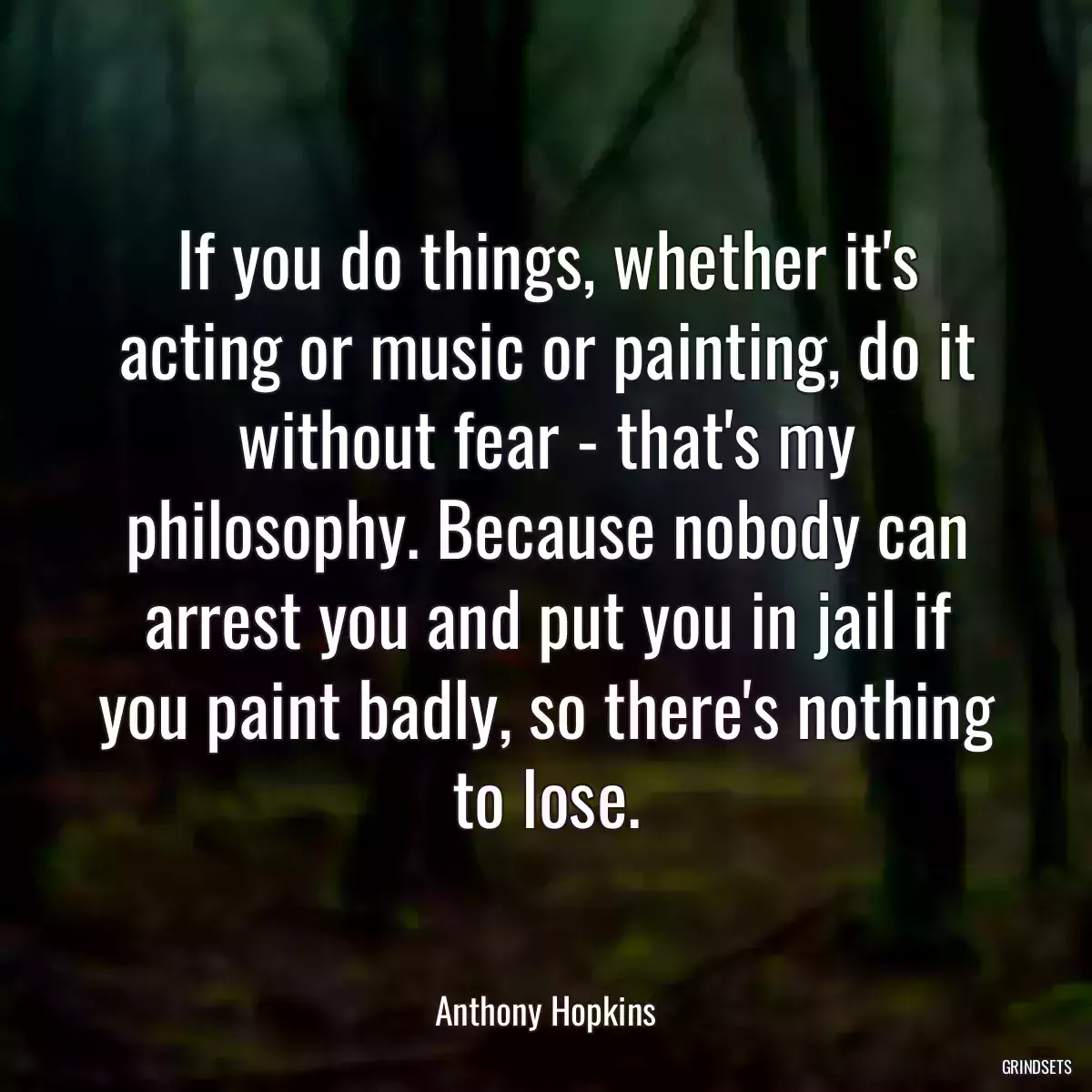 If you do things, whether it\'s acting or music or painting, do it without fear - that\'s my philosophy. Because nobody can arrest you and put you in jail if you paint badly, so there\'s nothing to lose.