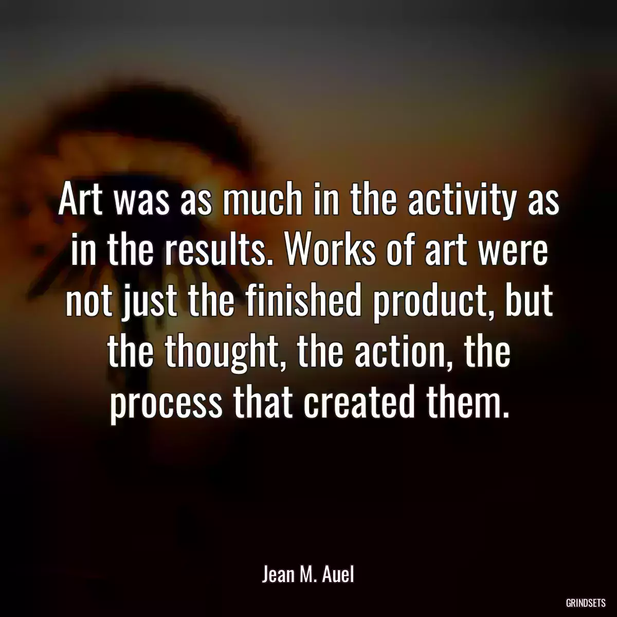 Art was as much in the activity as in the results. Works of art were not just the finished product, but the thought, the action, the process that created them.