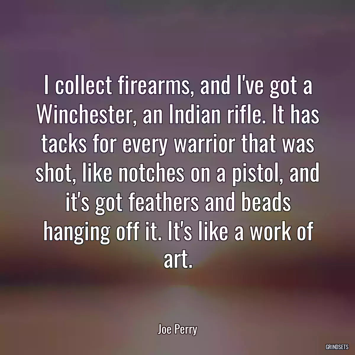 I collect firearms, and I\'ve got a Winchester, an Indian rifle. It has tacks for every warrior that was shot, like notches on a pistol, and it\'s got feathers and beads hanging off it. It\'s like a work of art.