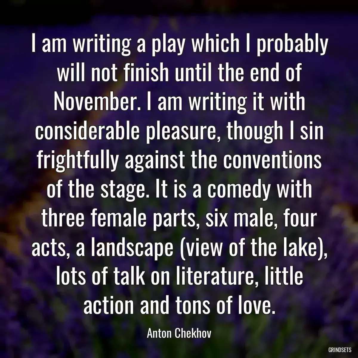 I am writing a play which I probably will not finish until the end of November. I am writing it with considerable pleasure, though I sin frightfully against the conventions of the stage. It is a comedy with three female parts, six male, four acts, a landscape (view of the lake), lots of talk on literature, little action and tons of love.