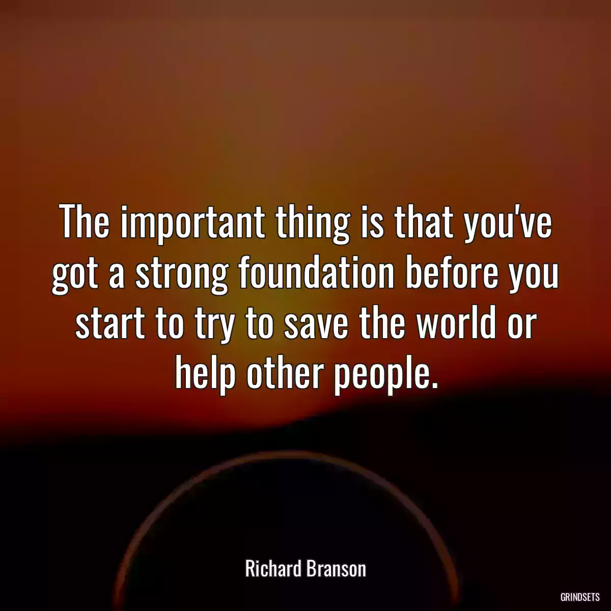 The important thing is that you\'ve got a strong foundation before you start to try to save the world or help other people.