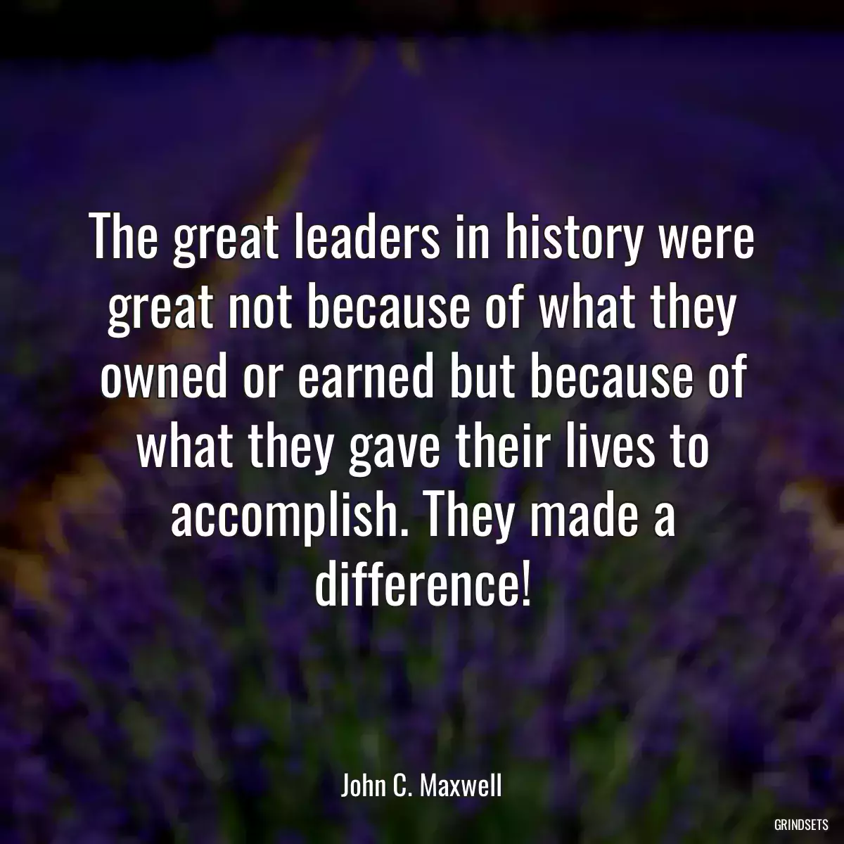 The great leaders in history were great not because of what they owned or earned but because of what they gave their lives to accomplish. They made a difference!