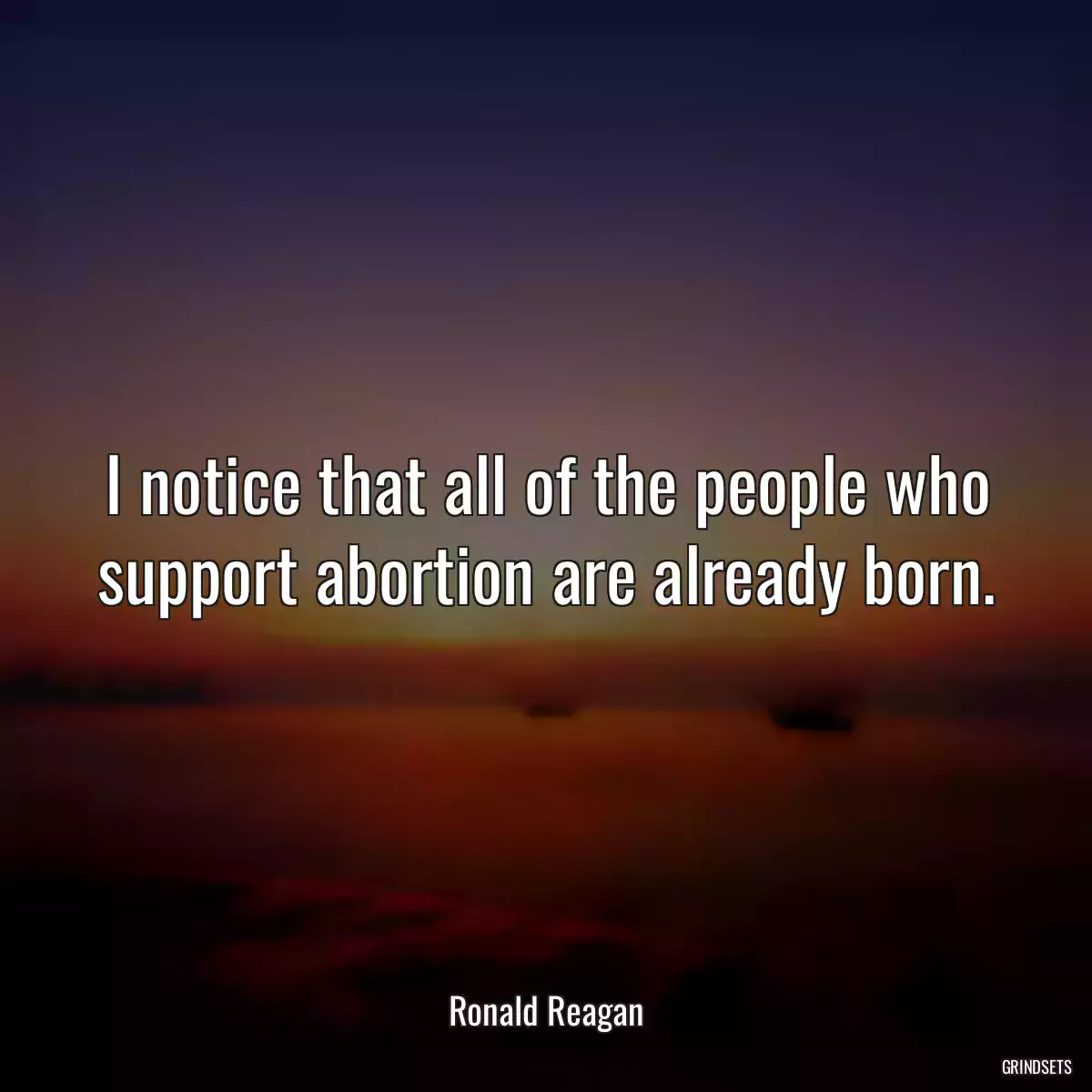 I notice that all of the people who support abortion are already born.