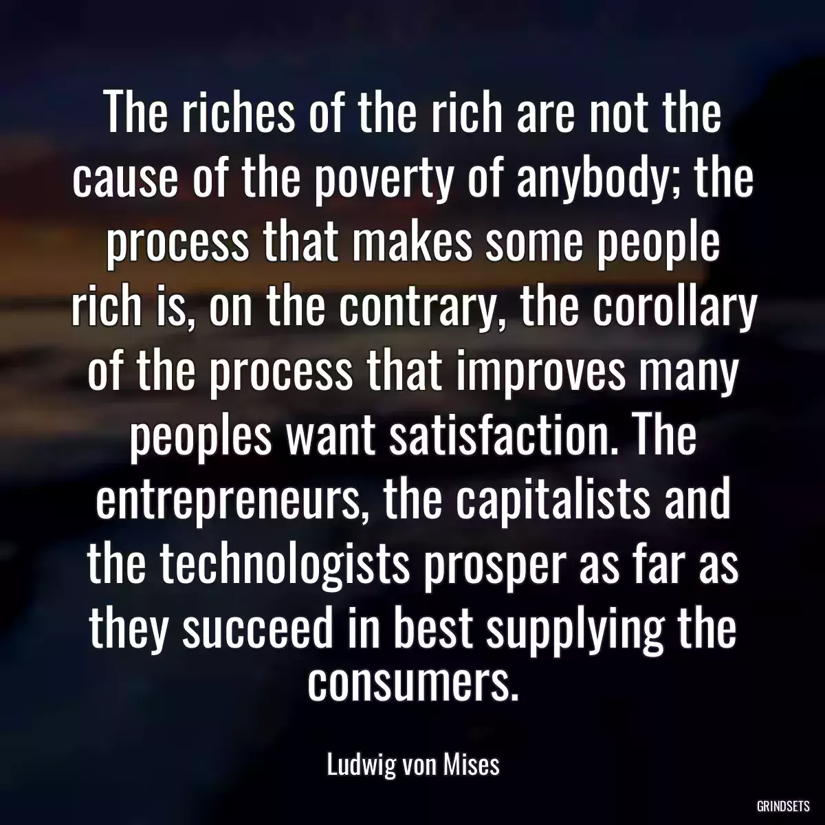 The riches of the rich are not the cause of the poverty of anybody; the process that makes some people rich is, on the contrary, the corollary of the process that improves many peoples want satisfaction. The entrepreneurs, the capitalists and the technologists prosper as far as they succeed in best supplying the consumers.