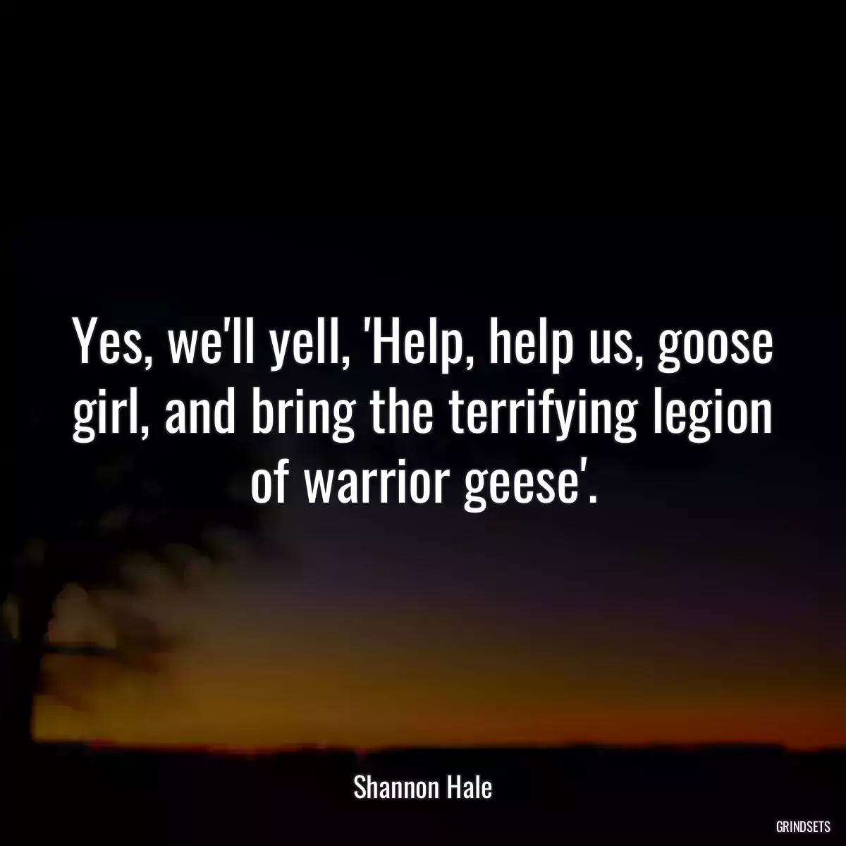 Yes, we\'ll yell, \'Help, help us, goose girl, and bring the terrifying legion of warrior geese\'.