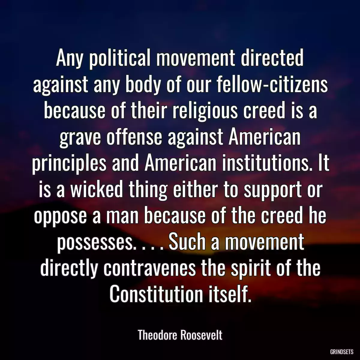 Any political movement directed against any body of our fellow-citizens because of their religious creed is a grave offense against American principles and American institutions. It is a wicked thing either to support or oppose a man because of the creed he possesses. . . . Such a movement directly contravenes the spirit of the Constitution itself.