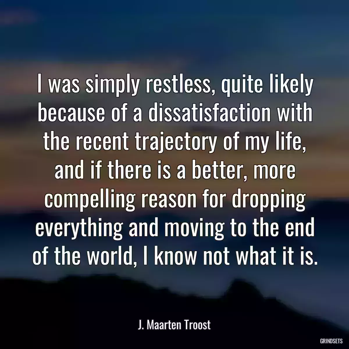 I was simply restless, quite likely because of a dissatisfaction with the recent trajectory of my life, and if there is a better, more compelling reason for dropping everything and moving to the end of the world, I know not what it is.