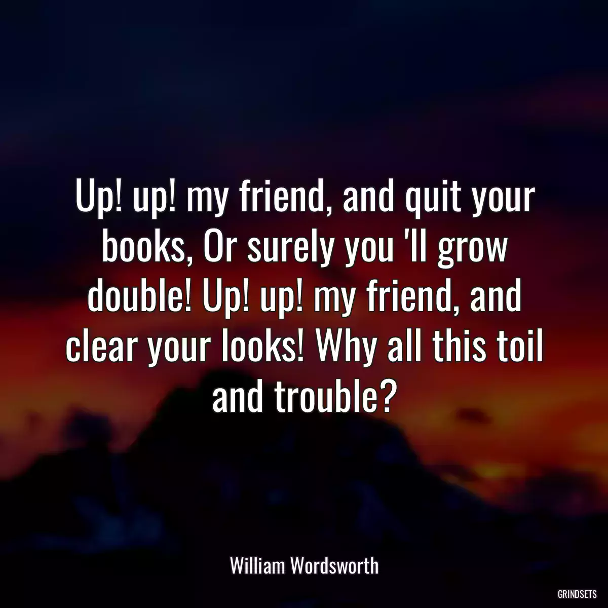 Up! up! my friend, and quit your books, Or surely you \'ll grow double! Up! up! my friend, and clear your looks! Why all this toil and trouble?