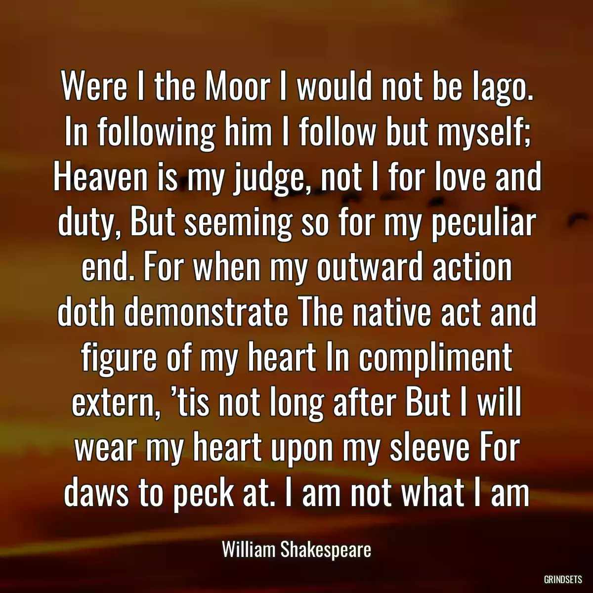 Were I the Moor I would not be Iago. In following him I follow but myself; Heaven is my judge, not I for love and duty, But seeming so for my peculiar end. For when my outward action doth demonstrate The native act and figure of my heart In compliment extern, ’tis not long after But I will wear my heart upon my sleeve For daws to peck at. I am not what I am