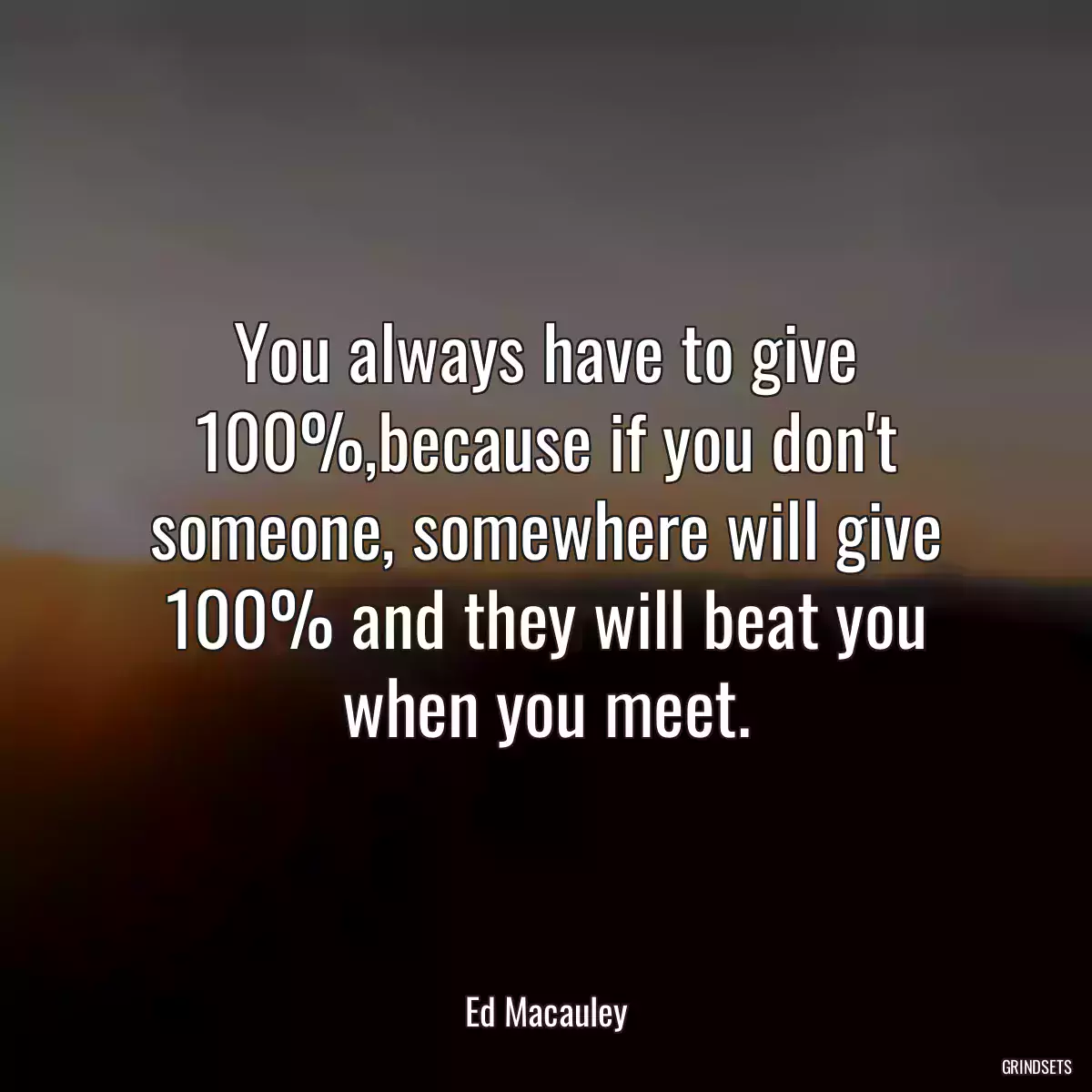 You always have to give 100%,because if you don\'t someone, somewhere will give 100% and they will beat you when you meet.