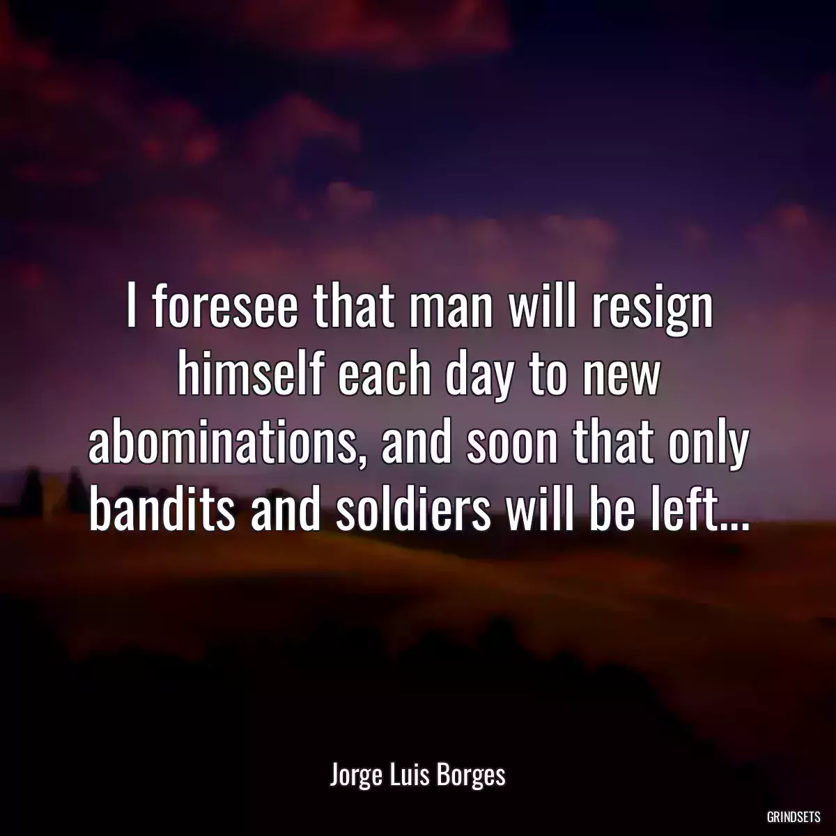 I foresee that man will resign himself each day to new abominations, and soon that only bandits and soldiers will be left...