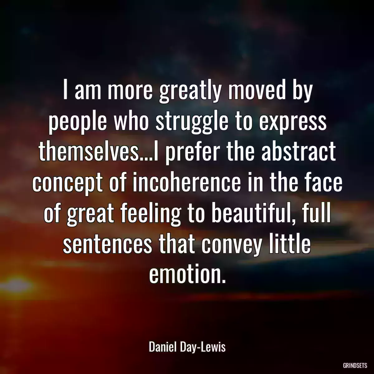 I am more greatly moved by people who struggle to express themselves...I prefer the abstract concept of incoherence in the face of great feeling to beautiful, full sentences that convey little emotion.