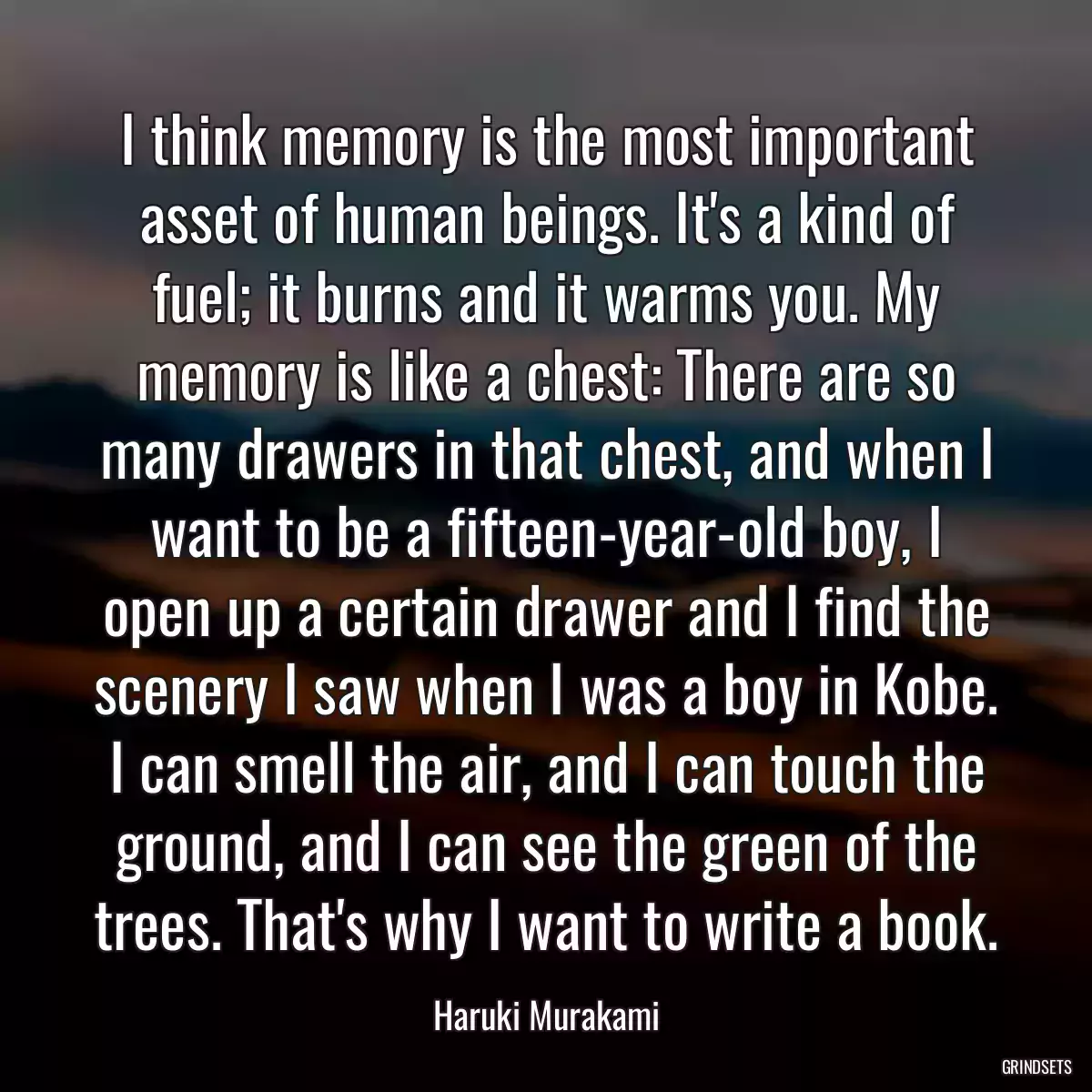 I think memory is the most important asset of human beings. It\'s a kind of fuel; it burns and it warms you. My memory is like a chest: There are so many drawers in that chest, and when I want to be a fifteen-year-old boy, I open up a certain drawer and I find the scenery I saw when I was a boy in Kobe. I can smell the air, and I can touch the ground, and I can see the green of the trees. That\'s why I want to write a book.