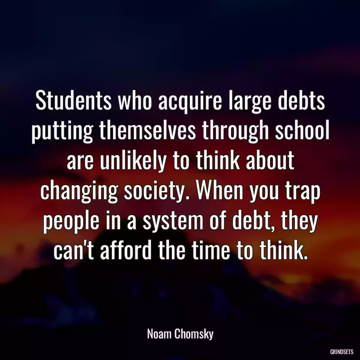 Students who acquire large debts putting themselves through school are unlikely to think about changing society. When you trap people in a system of debt, they can\'t afford the time to think.