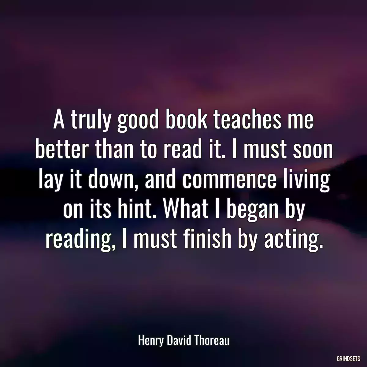 A truly good book teaches me better than to read it. I must soon lay it down, and commence living on its hint. What I began by reading, I must finish by acting.