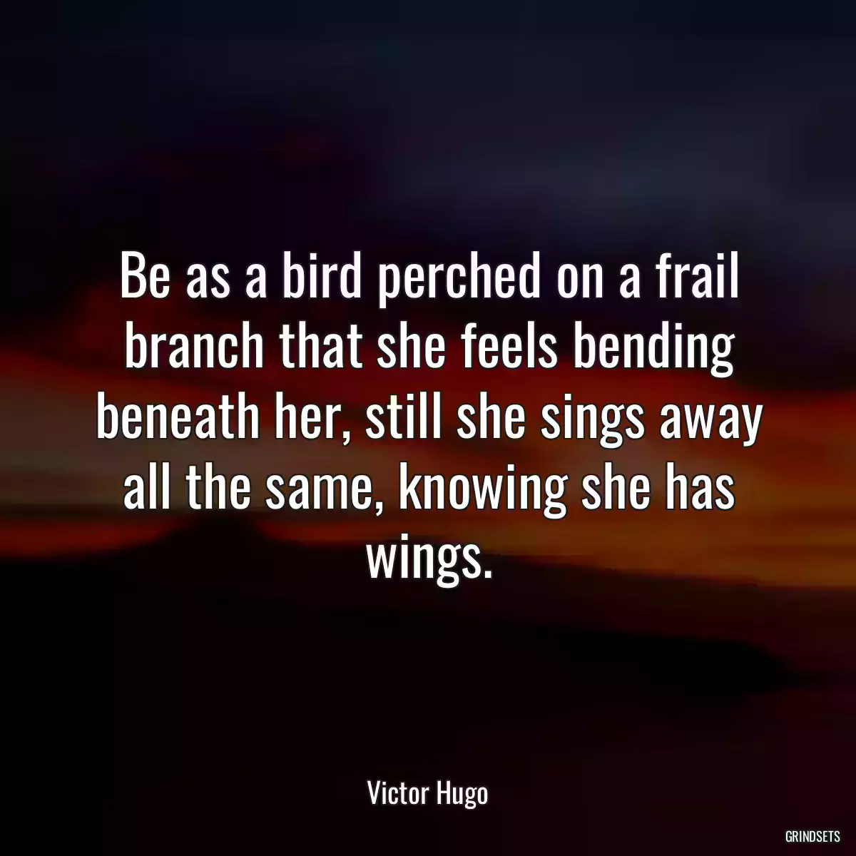 Be as a bird perched on a frail branch that she feels bending beneath her, still she sings away all the same, knowing she has wings.