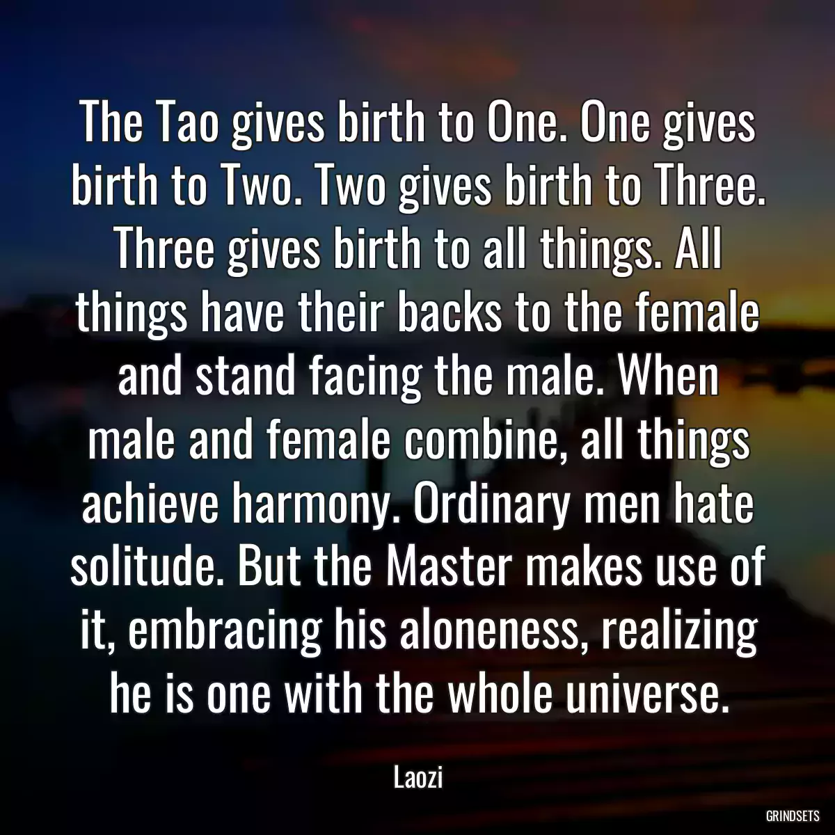 The Tao gives birth to One. One gives birth to Two. Two gives birth to Three. Three gives birth to all things. All things have their backs to the female and stand facing the male. When male and female combine, all things achieve harmony. Ordinary men hate solitude. But the Master makes use of it, embracing his aloneness, realizing he is one with the whole universe.