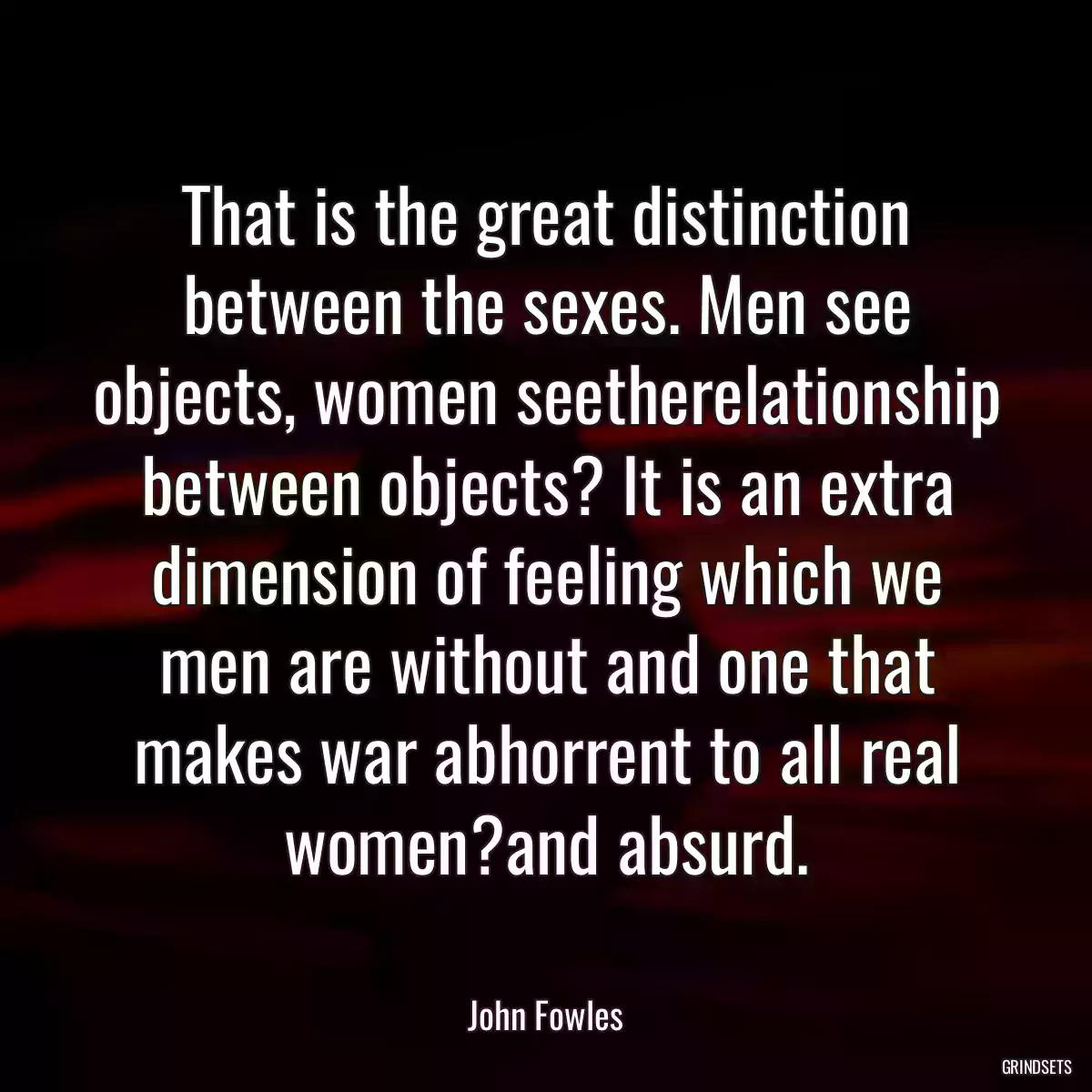 That is the great distinction between the sexes. Men see objects, women seetherelationship between objects? It is an extra dimension of feeling which we men are without and one that makes war abhorrent to all real women?and absurd.