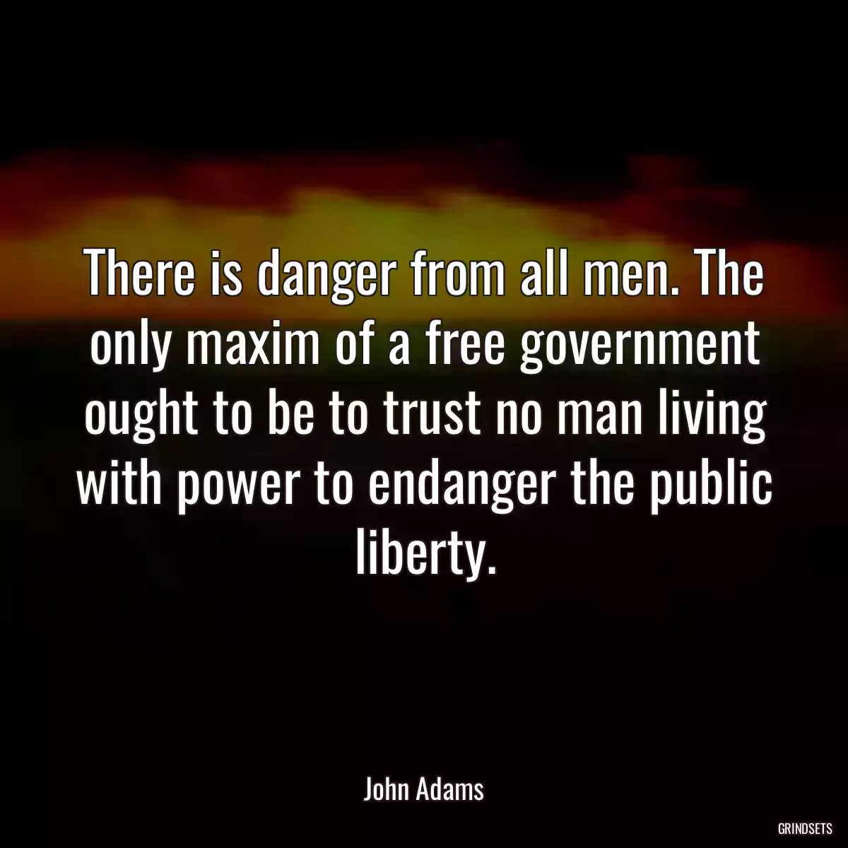 There is danger from all men. The only maxim of a free government ought to be to trust no man living with power to endanger the public liberty.