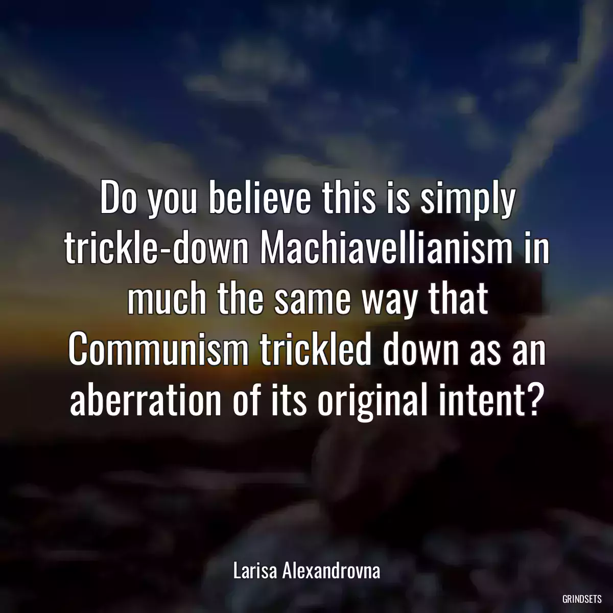 Do you believe this is simply trickle-down Machiavellianism in much the same way that Communism trickled down as an aberration of its original intent?