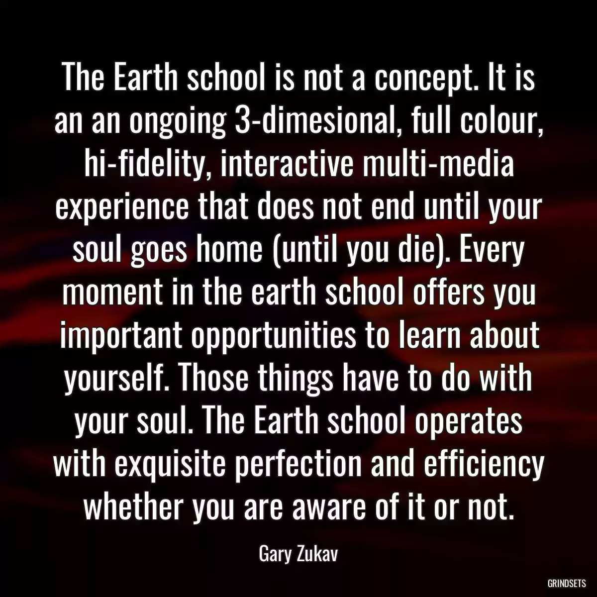The Earth school is not a concept. It is an an ongoing 3-dimesional, full colour, hi-fidelity, interactive multi-media experience that does not end until your soul goes home (until you die). Every moment in the earth school offers you important opportunities to learn about yourself. Those things have to do with your soul. The Earth school operates with exquisite perfection and efficiency whether you are aware of it or not.