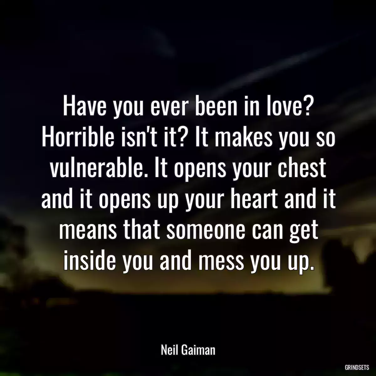 Have you ever been in love? Horrible isn\'t it? It makes you so vulnerable. It opens your chest and it opens up your heart and it means that someone can get inside you and mess you up.