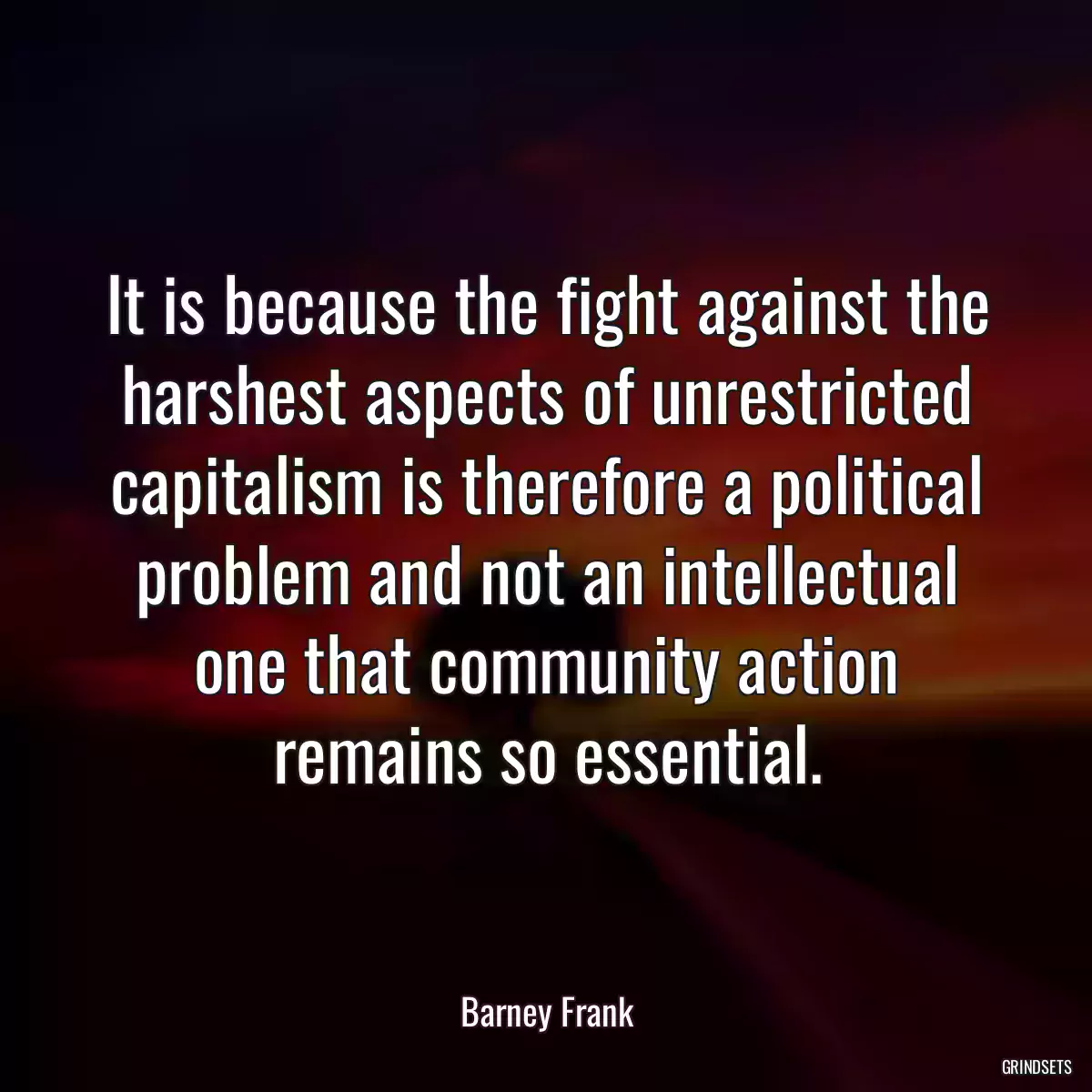 It is because the fight against the harshest aspects of unrestricted capitalism is therefore a political problem and not an intellectual one that community action remains so essential.