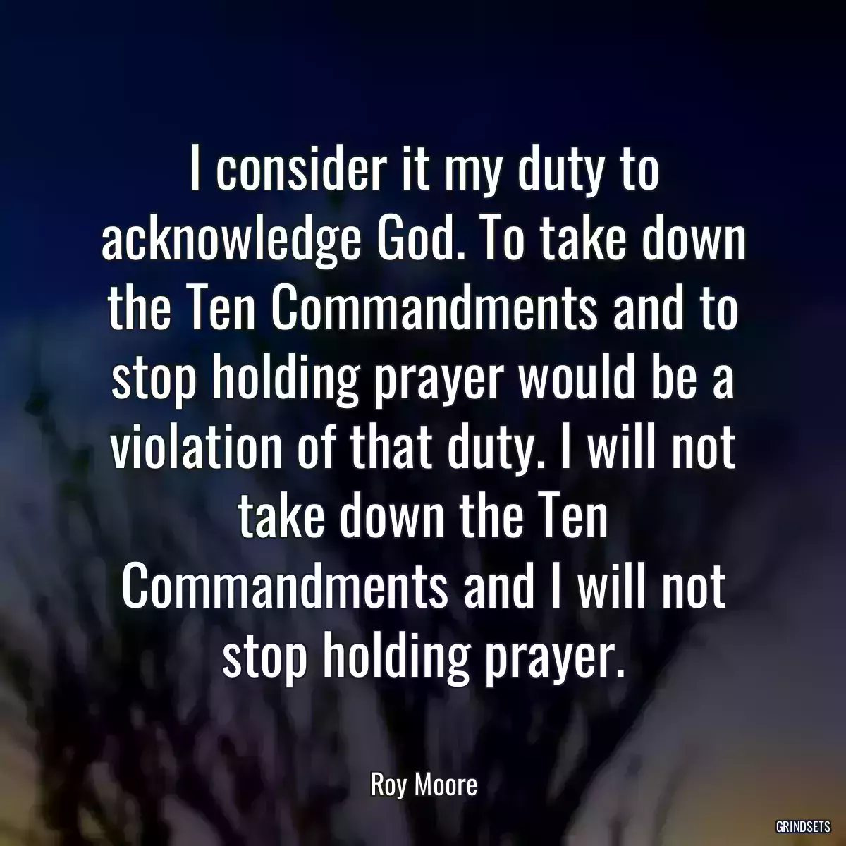 I consider it my duty to acknowledge God. To take down the Ten Commandments and to stop holding prayer would be a violation of that duty. I will not take down the Ten Commandments and I will not stop holding prayer.