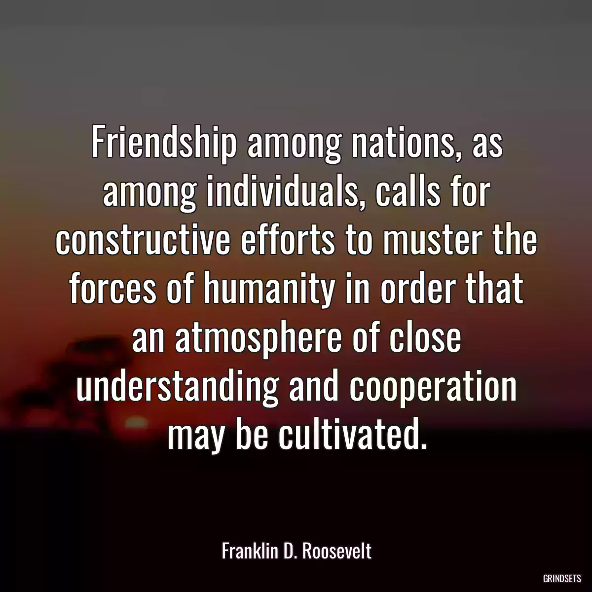 Friendship among nations, as among individuals, calls for constructive efforts to muster the forces of humanity in order that an atmosphere of close understanding and cooperation may be cultivated.