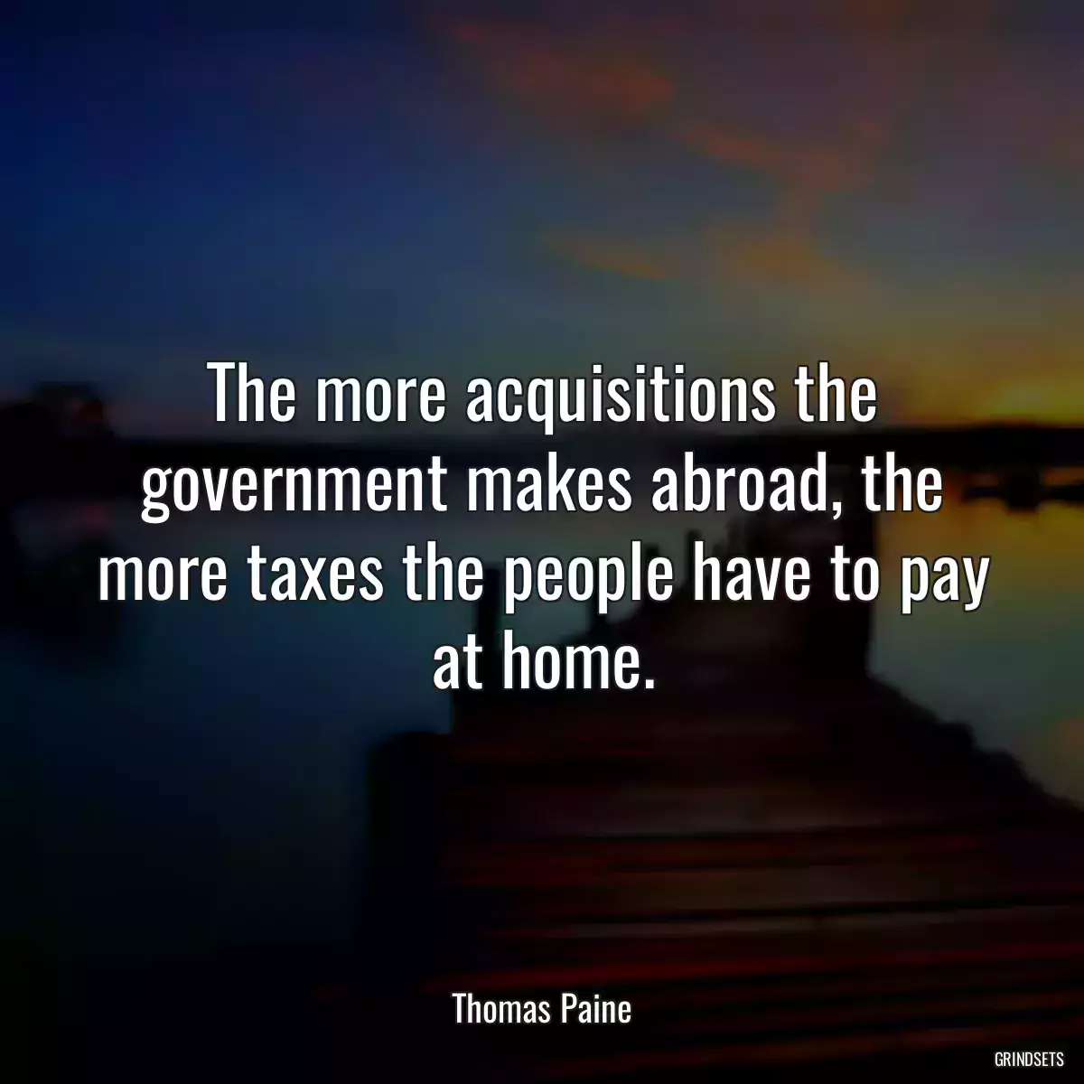 The more acquisitions the government makes abroad, the more taxes the people have to pay at home.