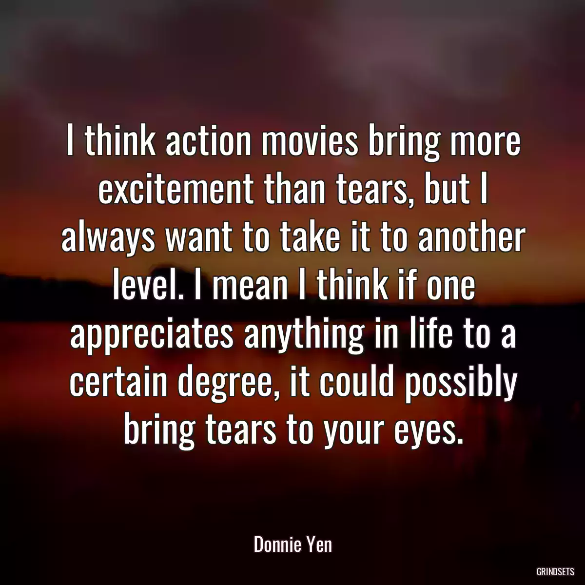 I think action movies bring more excitement than tears, but I always want to take it to another level. I mean I think if one appreciates anything in life to a certain degree, it could possibly bring tears to your eyes.