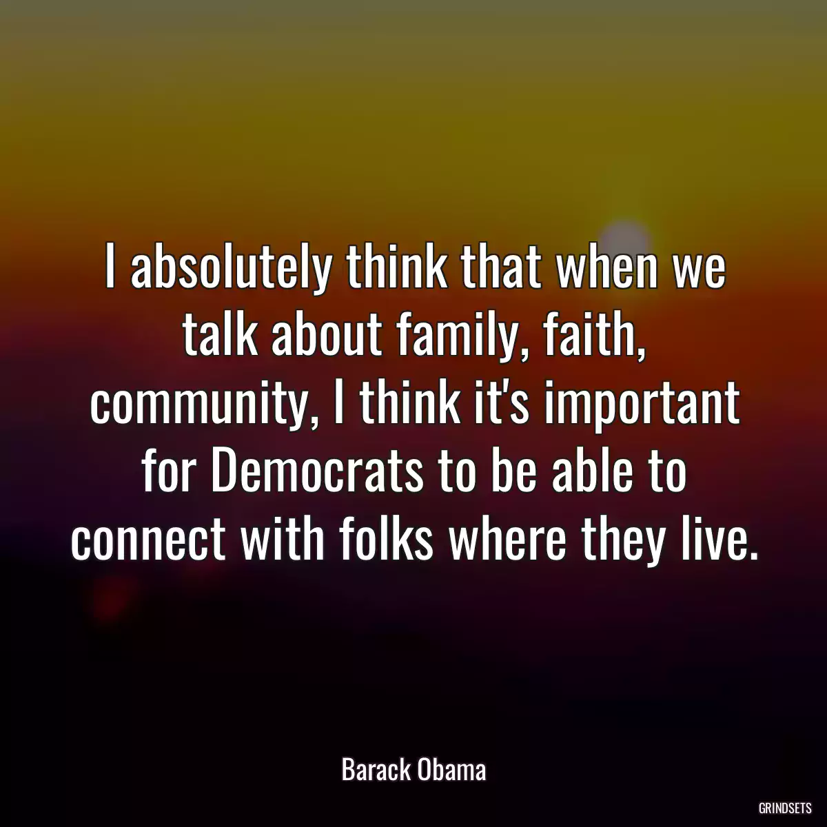 I absolutely think that when we talk about family, faith, community, I think it\'s important for Democrats to be able to connect with folks where they live.