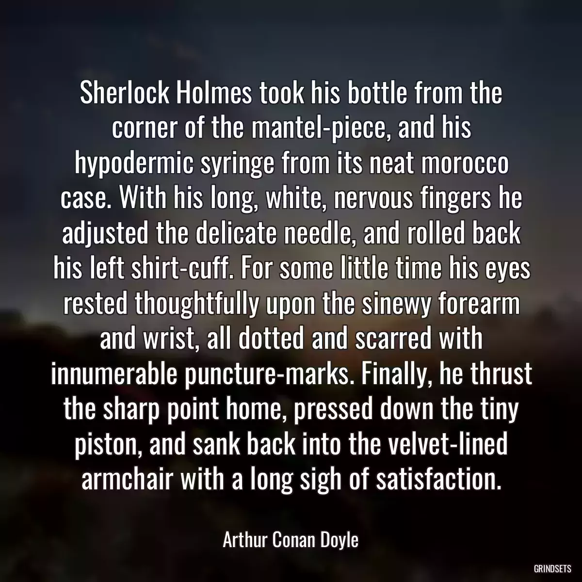 Sherlock Holmes took his bottle from the corner of the mantel-piece, and his hypodermic syringe from its neat morocco case. With his long, white, nervous fingers he adjusted the delicate needle, and rolled back his left shirt-cuff. For some little time his eyes rested thoughtfully upon the sinewy forearm and wrist, all dotted and scarred with innumerable puncture-marks. Finally, he thrust the sharp point home, pressed down the tiny piston, and sank back into the velvet-lined armchair with a long sigh of satisfaction.