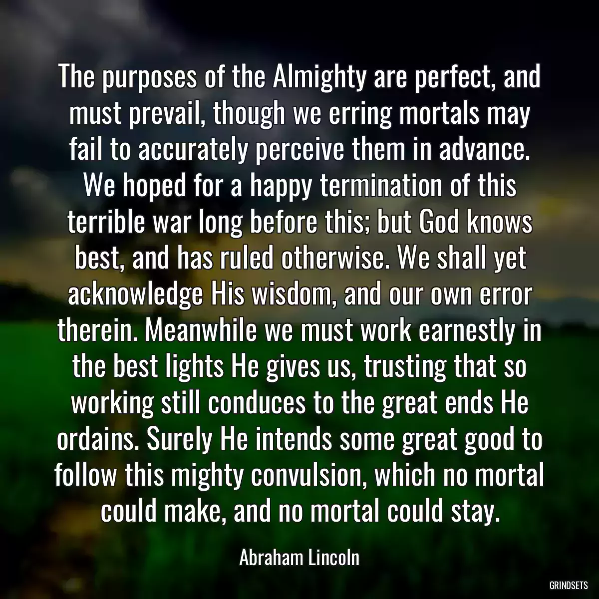 The purposes of the Almighty are perfect, and must prevail, though we erring mortals may fail to accurately perceive them in advance. We hoped for a happy termination of this terrible war long before this; but God knows best, and has ruled otherwise. We shall yet acknowledge His wisdom, and our own error therein. Meanwhile we must work earnestly in the best lights He gives us, trusting that so working still conduces to the great ends He ordains. Surely He intends some great good to follow this mighty convulsion, which no mortal could make, and no mortal could stay.