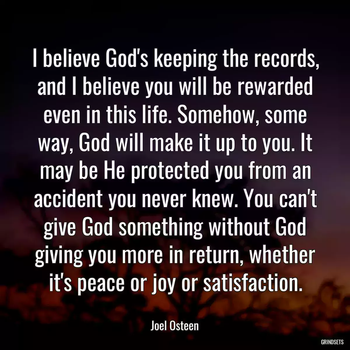 I believe God\'s keeping the records, and I believe you will be rewarded even in this life. Somehow, some way, God will make it up to you. It may be He protected you from an accident you never knew. You can\'t give God something without God giving you more in return, whether it\'s peace or joy or satisfaction.