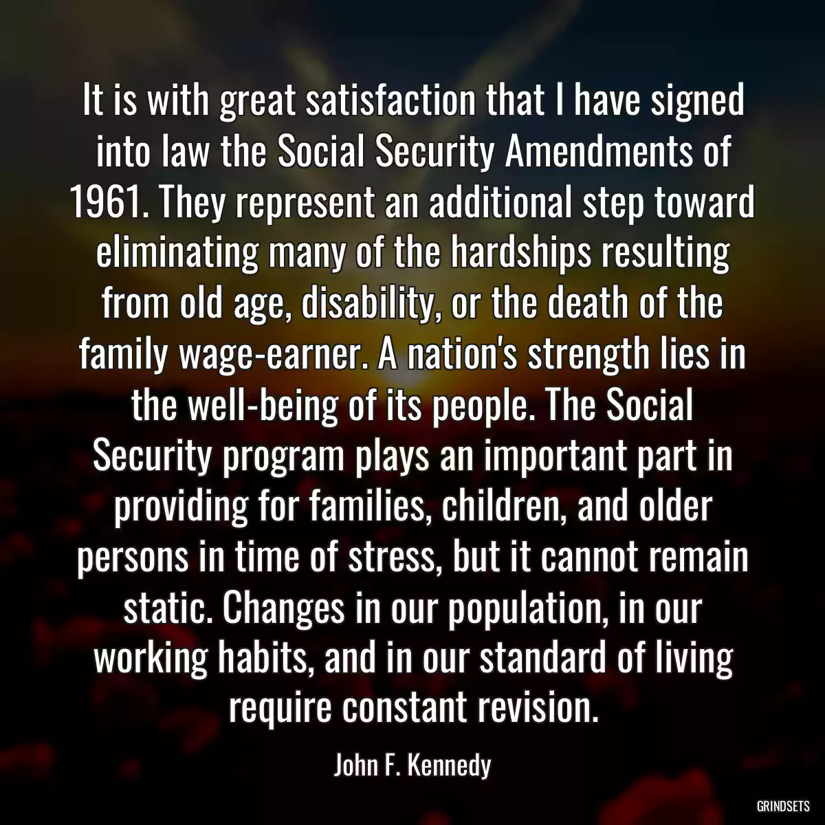 It is with great satisfaction that I have signed into law the Social Security Amendments of 1961. They represent an additional step toward eliminating many of the hardships resulting from old age, disability, or the death of the family wage-earner. A nation\'s strength lies in the well-being of its people. The Social Security program plays an important part in providing for families, children, and older persons in time of stress, but it cannot remain static. Changes in our population, in our working habits, and in our standard of living require constant revision.