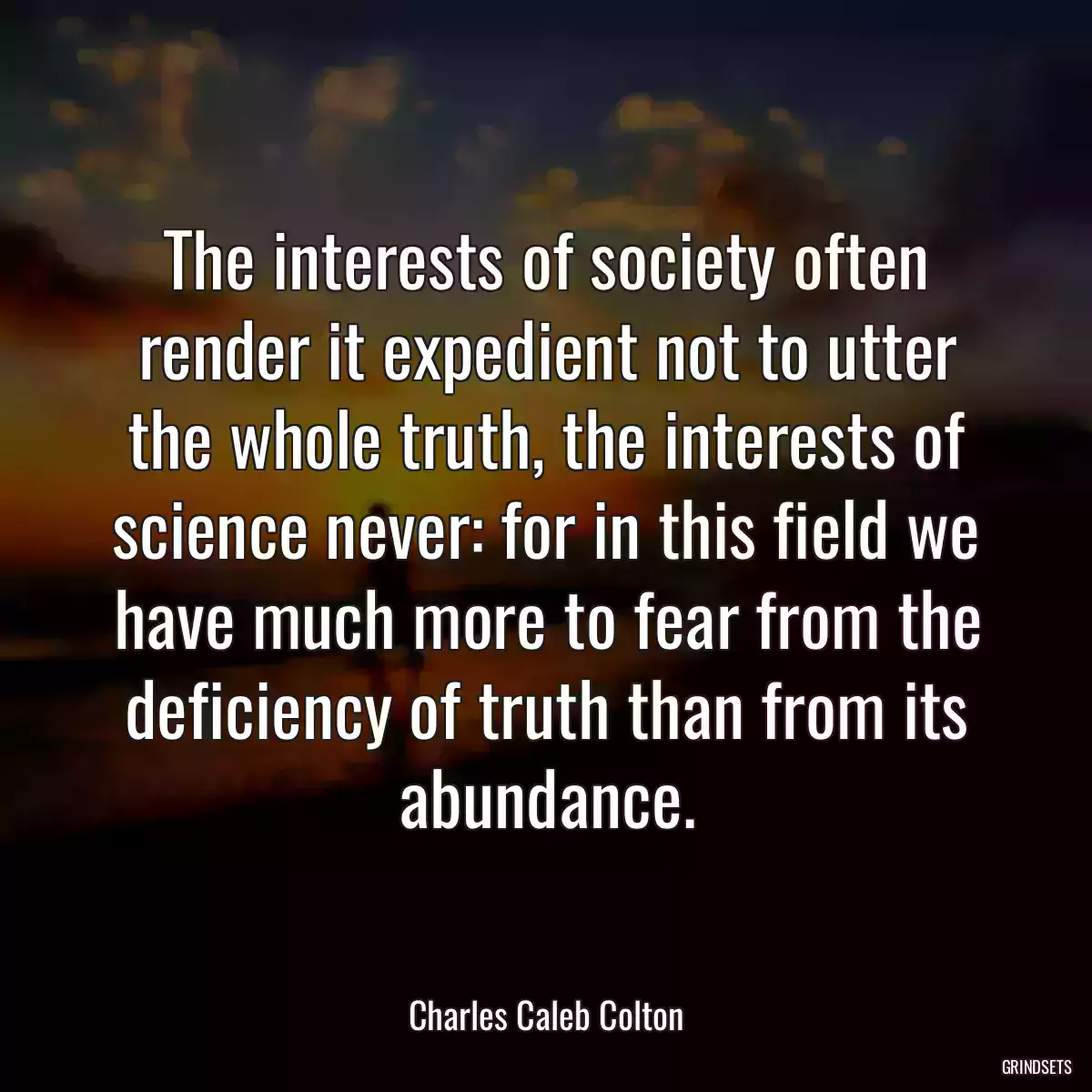 The interests of society often render it expedient not to utter the whole truth, the interests of science never: for in this field we have much more to fear from the deficiency of truth than from its abundance.
