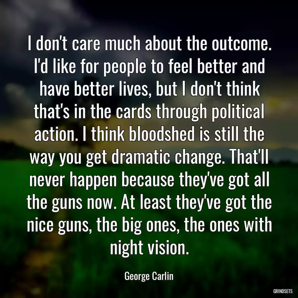 I don\'t care much about the outcome. I\'d like for people to feel better and have better lives, but I don\'t think that\'s in the cards through political action. I think bloodshed is still the way you get dramatic change. That\'ll never happen because they\'ve got all the guns now. At least they\'ve got the nice guns, the big ones, the ones with night vision.