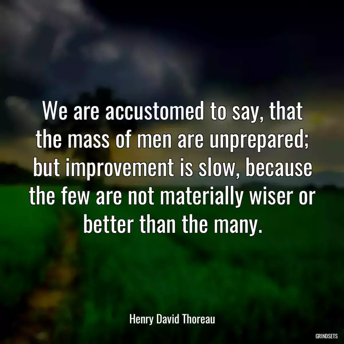 We are accustomed to say, that the mass of men are unprepared; but improvement is slow, because the few are not materially wiser or better than the many.