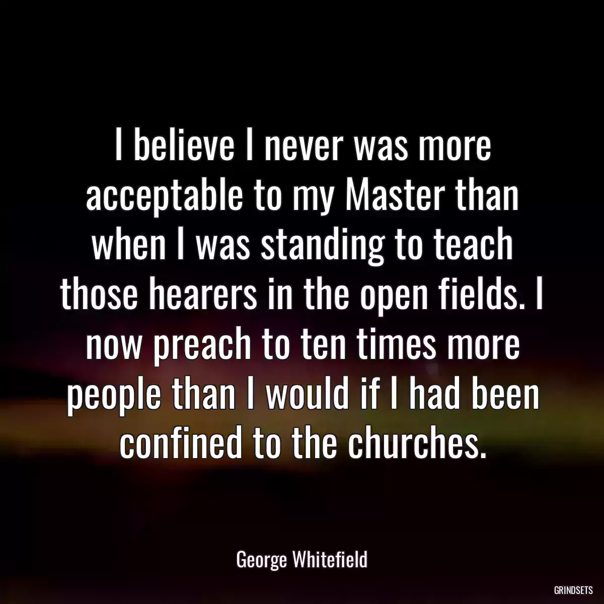 I believe I never was more acceptable to my Master than when I was standing to teach those hearers in the open fields. I now preach to ten times more people than I would if I had been confined to the churches.