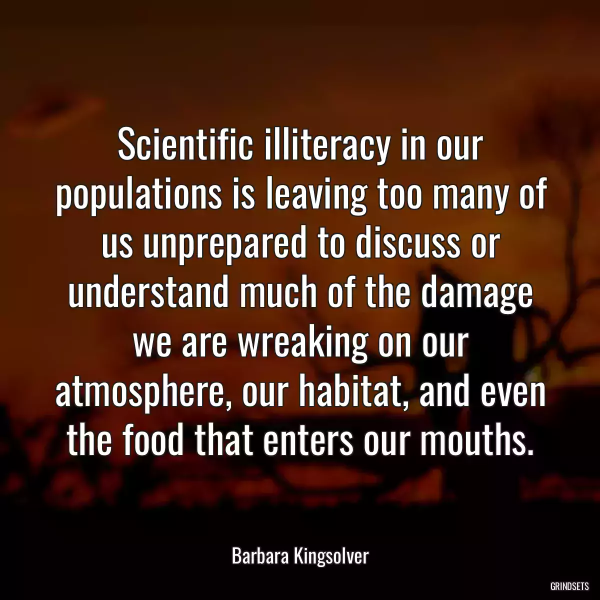 Scientific illiteracy in our populations is leaving too many of us unprepared to discuss or understand much of the damage we are wreaking on our atmosphere, our habitat, and even the food that enters our mouths.