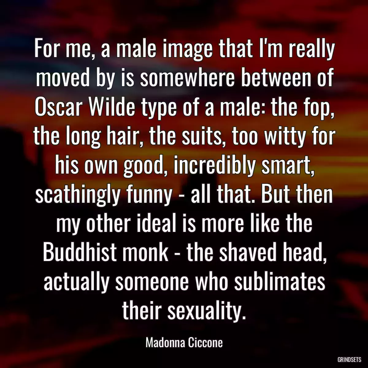 For me, a male image that I\'m really moved by is somewhere between of Oscar Wilde type of a male: the fop, the long hair, the suits, too witty for his own good, incredibly smart, scathingly funny - all that. But then my other ideal is more like the Buddhist monk - the shaved head, actually someone who sublimates their sexuality.