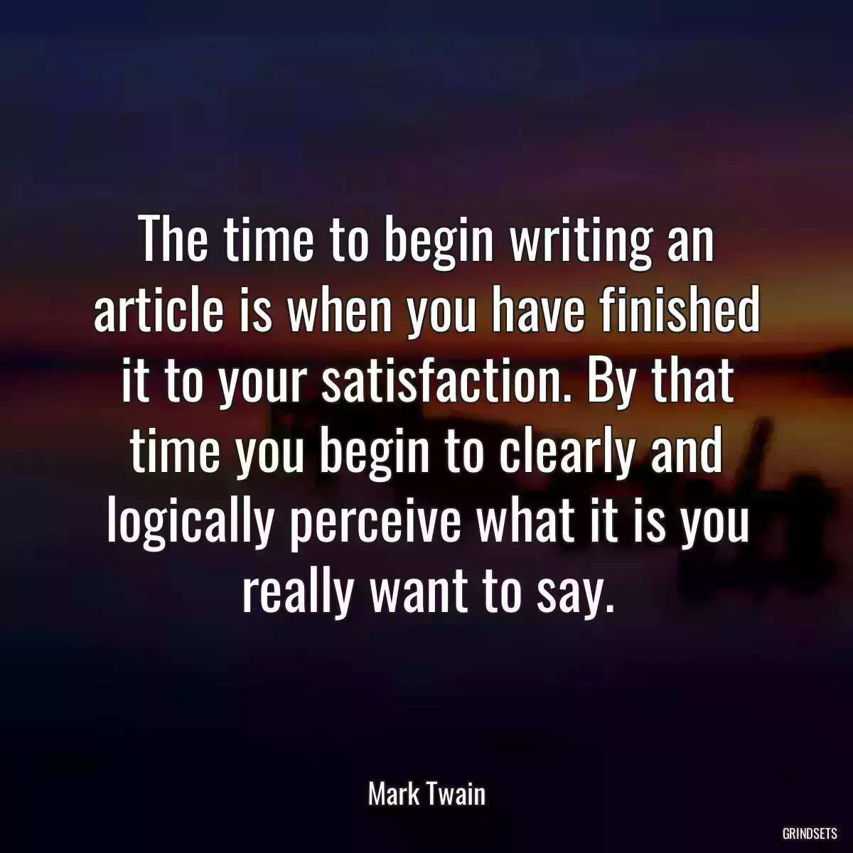 The time to begin writing an article is when you have finished it to your satisfaction. By that time you begin to clearly and logically perceive what it is you really want to say.