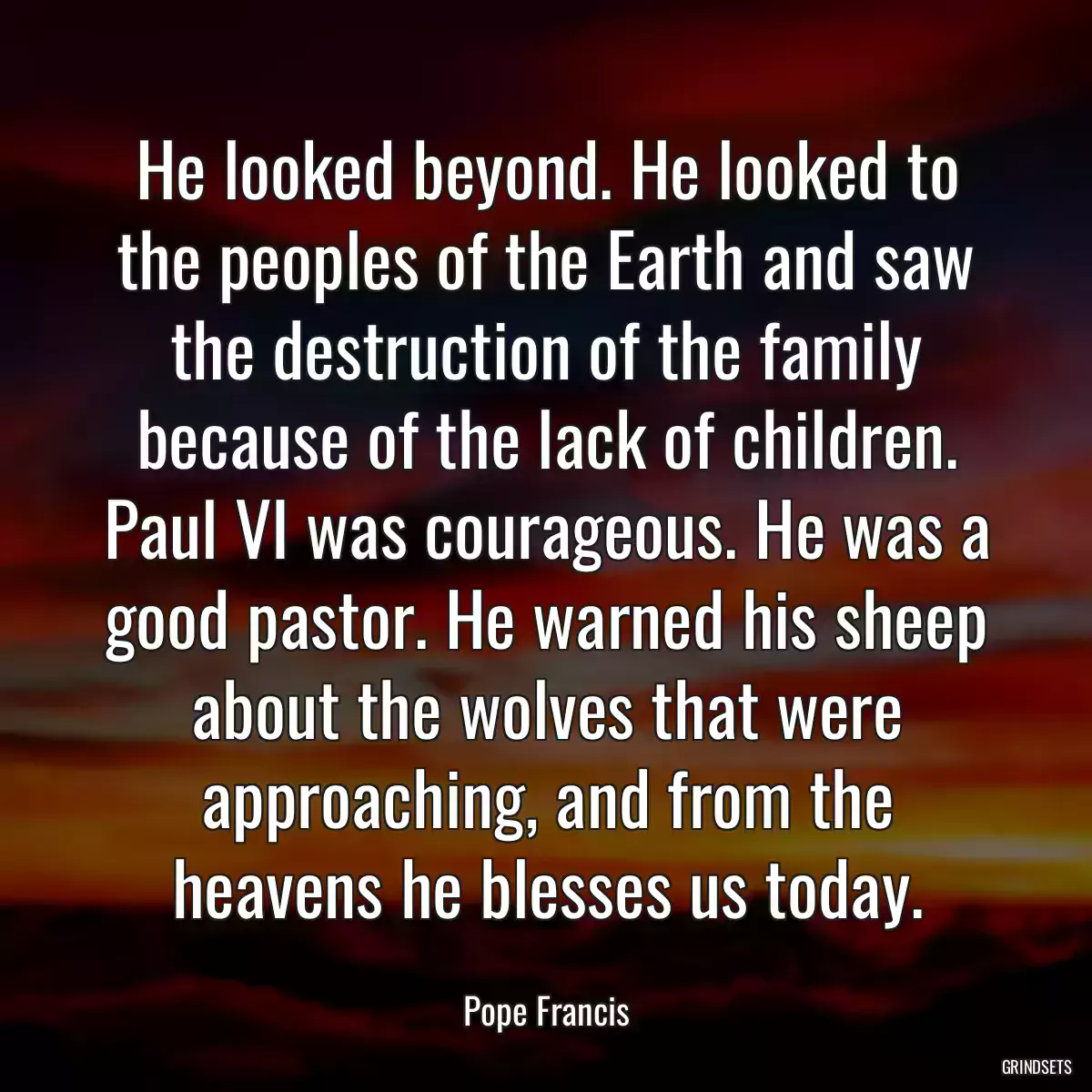 He looked beyond. He looked to the peoples of the Earth and saw the destruction of the family because of the lack of children. Paul VI was courageous. He was a good pastor. He warned his sheep about the wolves that were approaching, and from the heavens he blesses us today.